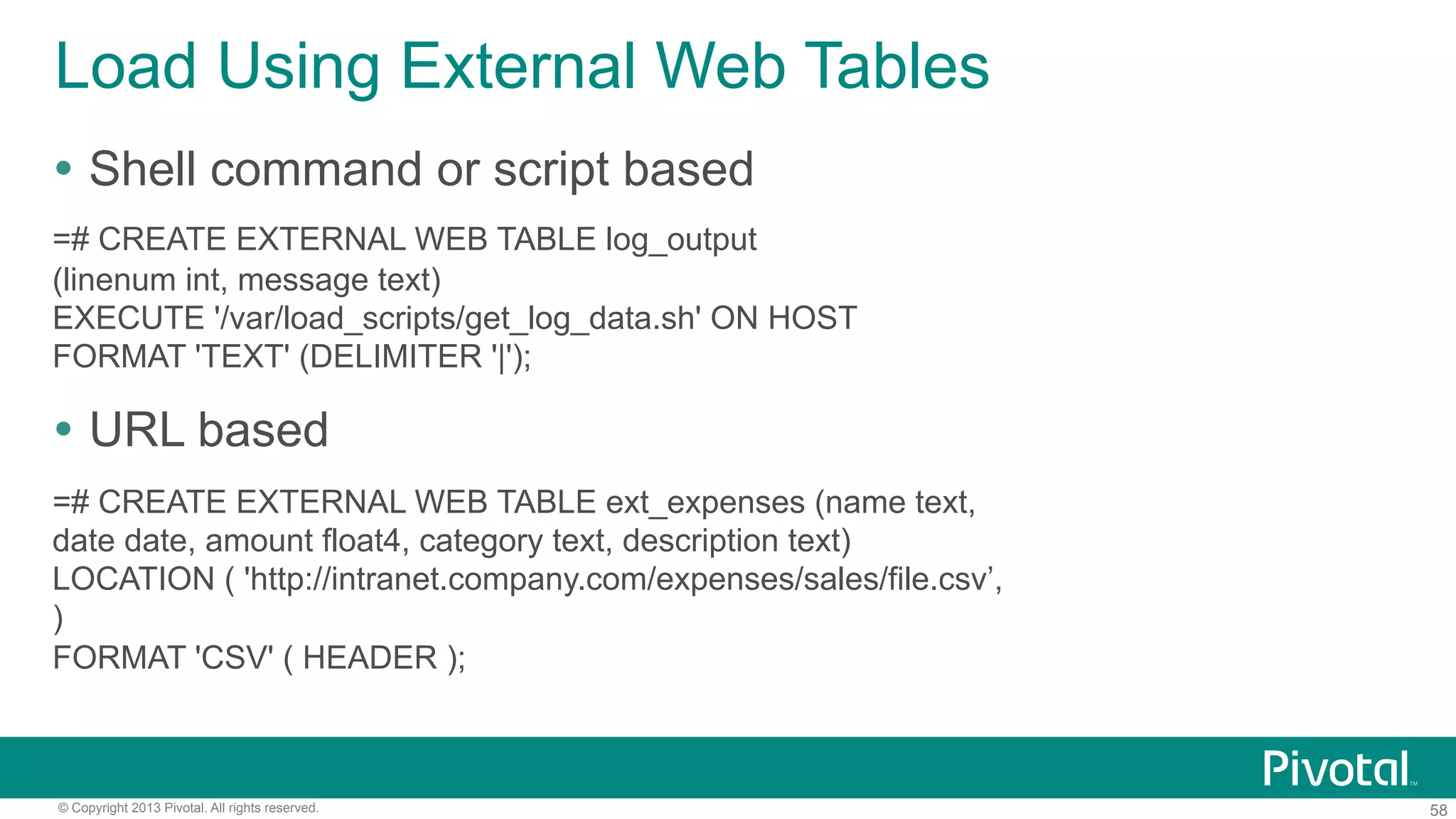 58© Copyright 2013 Pivotal. All rights reserved.
Load Using External Web Tables
Ÿ  Shell command or script based
=# CREATE EXTERNAL WEB TABLE log_output
(linenum int, message text)
EXECUTE '/var/load_scripts/get_log_data.sh' ON HOST
FORMAT 'TEXT' (DELIMITER '|');
Ÿ  URL based
=# CREATE EXTERNAL WEB TABLE ext_expenses (name text,
date date, amount float4, category text, description text)
LOCATION ( 'http://intranet.company.com/expenses/sales/file.csv’,
)
FORMAT 'CSV' ( HEADER );
 