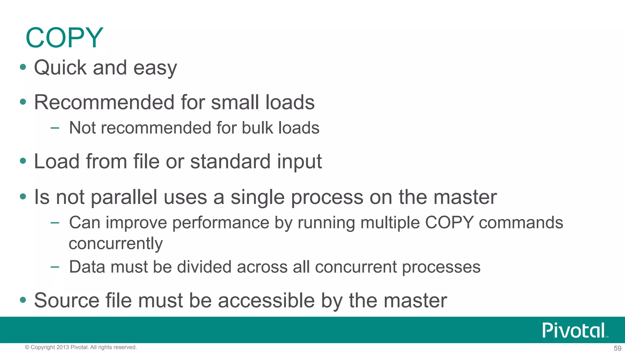 59© Copyright 2013 Pivotal. All rights reserved.
COPY
Ÿ  Quick and easy
Ÿ  Recommended for small loads
–  Not recommended for bulk loads
Ÿ  Load from file or standard input
Ÿ  Is not parallel uses a single process on the master
–  Can improve performance by running multiple COPY commands
concurrently
–  Data must be divided across all concurrent processes
Ÿ  Source file must be accessible by the master
 