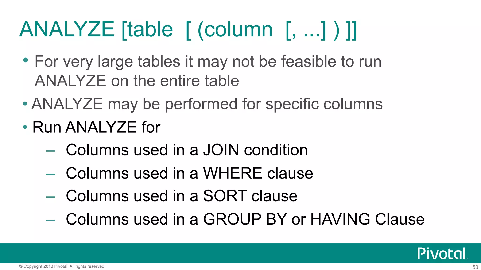 63© Copyright 2013 Pivotal. All rights reserved.
• For very large tables it may not be feasible to run
ANALYZE on the entire table
• ANALYZE may be performed for specific columns
• Run ANALYZE for
–  Columns used in a JOIN condition
–  Columns used in a WHERE clause
–  Columns used in a SORT clause
–  Columns used in a GROUP BY or HAVING Clause
ANALYZE [table [ (column [, ...] ) ]]
 