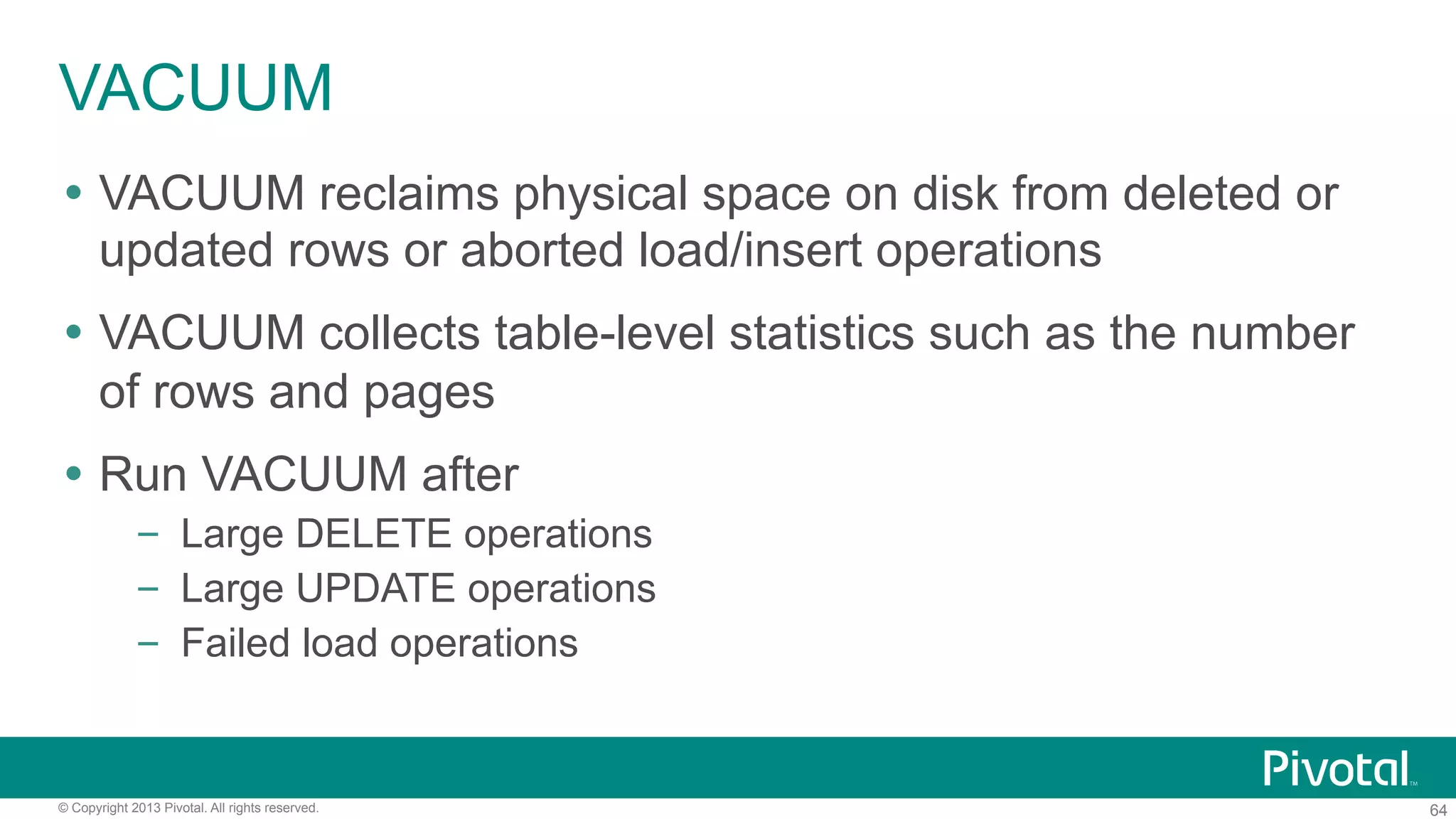 64© Copyright 2013 Pivotal. All rights reserved.
VACUUM
Ÿ  VACUUM reclaims physical space on disk from deleted or
updated rows or aborted load/insert operations
Ÿ  VACUUM collects table-level statistics such as the number
of rows and pages
Ÿ  Run VACUUM after
–  Large DELETE operations
–  Large UPDATE operations
–  Failed load operations
 