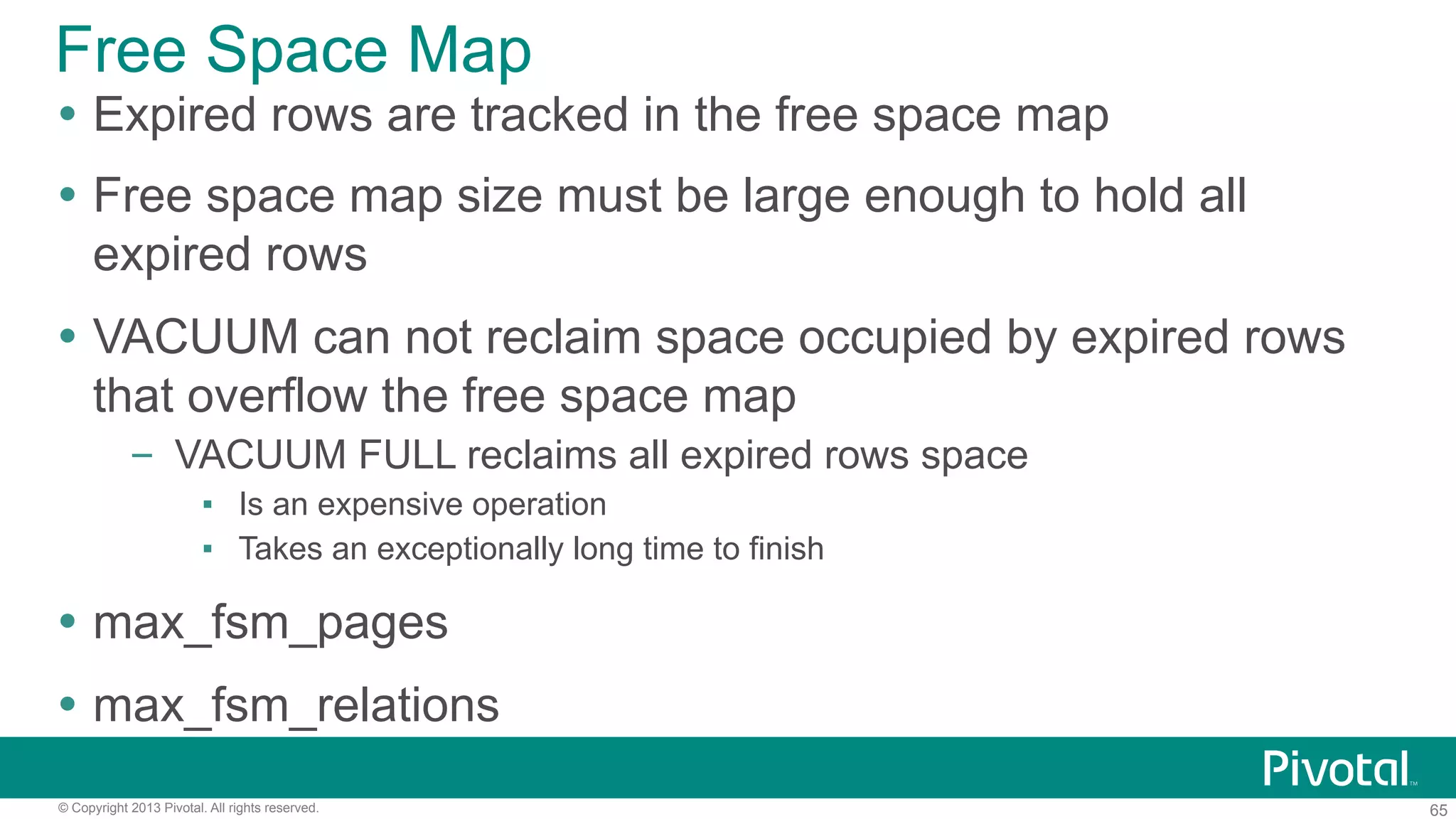65© Copyright 2013 Pivotal. All rights reserved.
Free Space Map
Ÿ  Expired rows are tracked in the free space map
Ÿ  Free space map size must be large enough to hold all
expired rows
Ÿ  VACUUM can not reclaim space occupied by expired rows
that overflow the free space map
–  VACUUM FULL reclaims all expired rows space
▪  Is an expensive operation
▪  Takes an exceptionally long time to finish
Ÿ  max_fsm_pages
Ÿ  max_fsm_relations
 