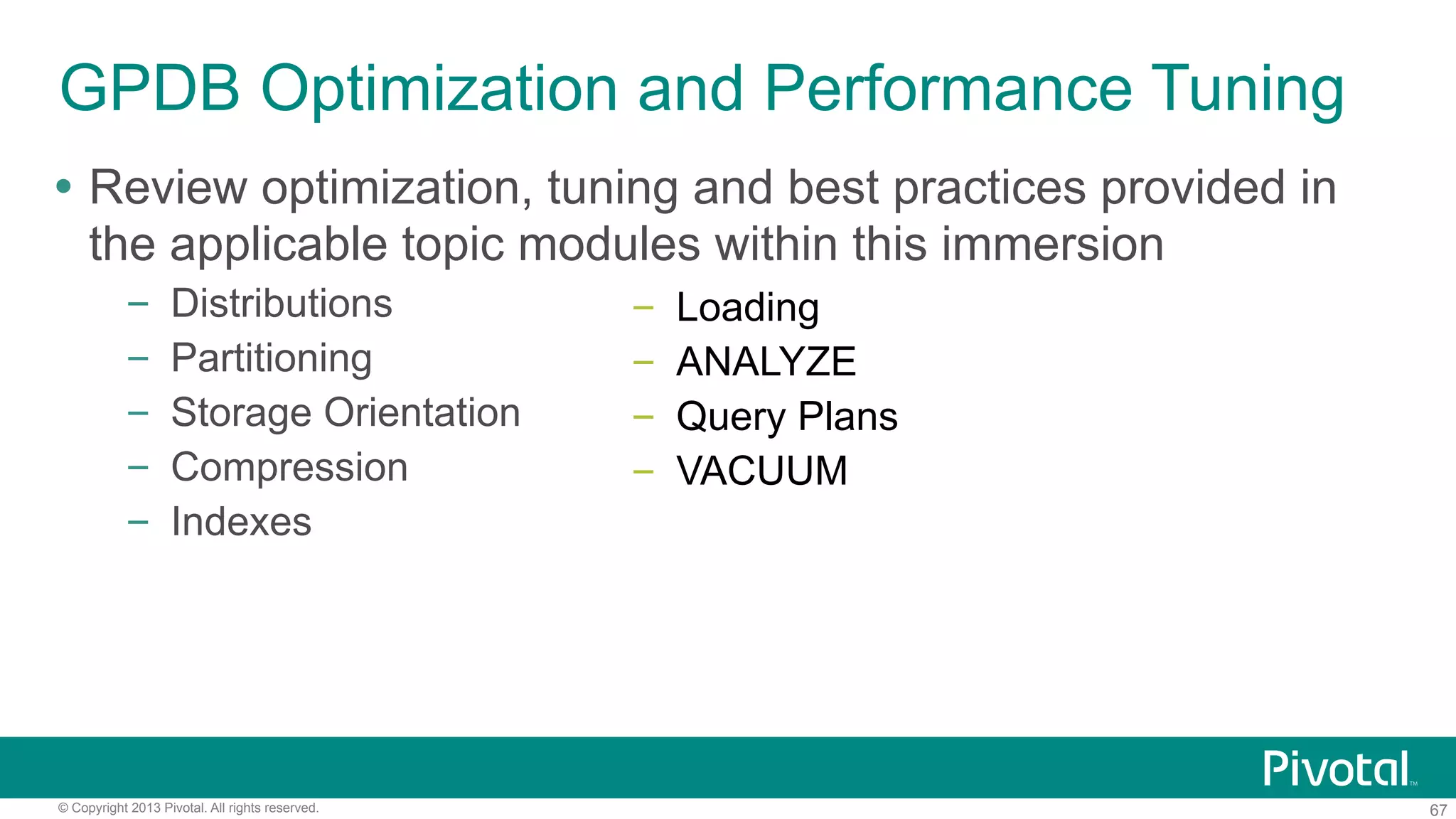 67© Copyright 2013 Pivotal. All rights reserved.
GPDB Optimization and Performance Tuning
Ÿ  Review optimization, tuning and best practices provided in
the applicable topic modules within this immersion
–  Distributions
–  Partitioning
–  Storage Orientation
–  Compression
–  Indexes
–  Loading
–  ANALYZE
–  Query Plans
–  VACUUM
 