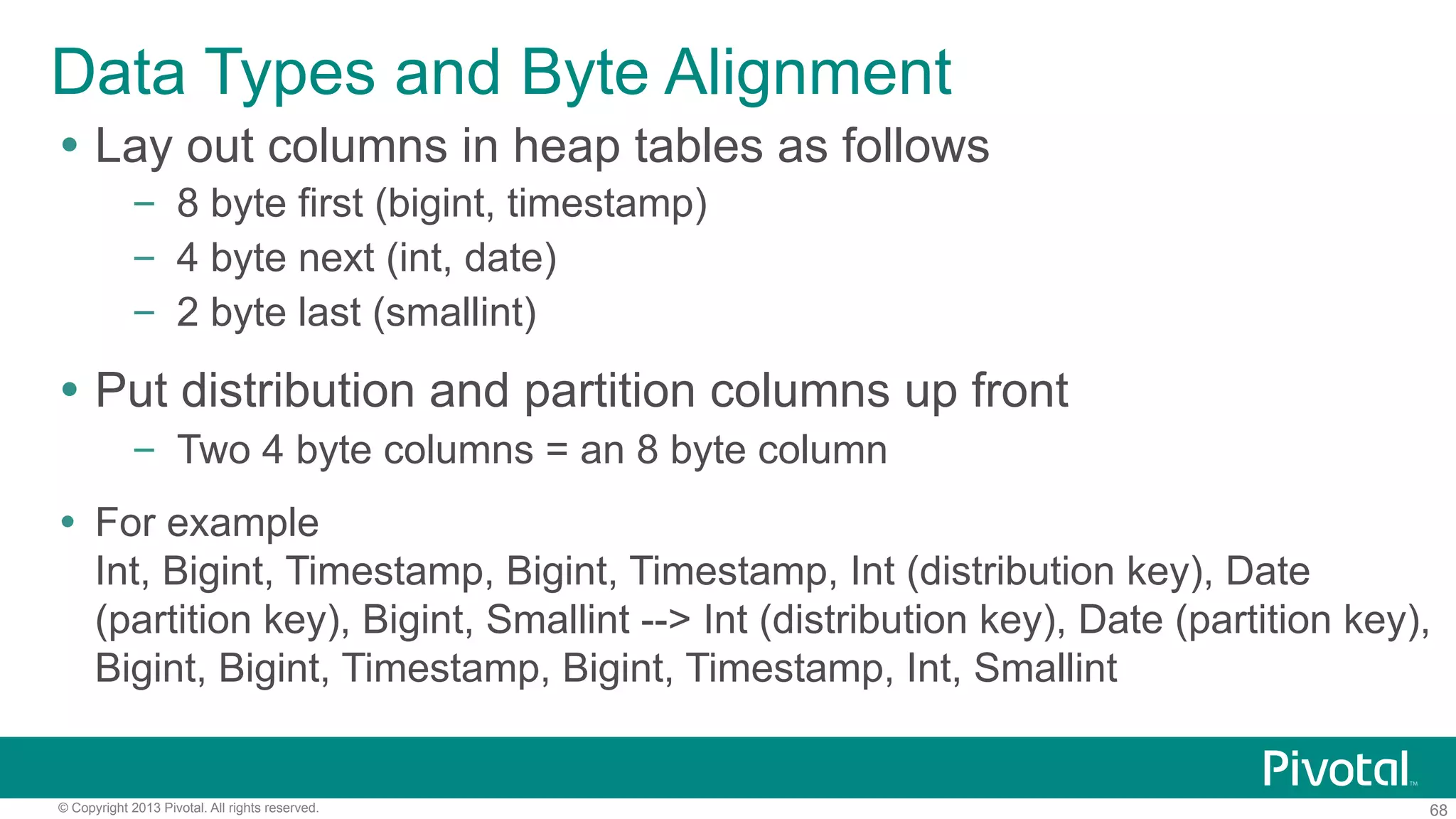 68© Copyright 2013 Pivotal. All rights reserved.
Data Types and Byte Alignment
Ÿ  Lay out columns in heap tables as follows
–  8 byte first (bigint, timestamp)
–  4 byte next (int, date)
–  2 byte last (smallint)
Ÿ  Put distribution and partition columns up front
–  Two 4 byte columns = an 8 byte column
Ÿ  For example
Int, Bigint, Timestamp, Bigint, Timestamp, Int (distribution key), Date
(partition key), Bigint, Smallint --> Int (distribution key), Date (partition key),
Bigint, Bigint, Timestamp, Bigint, Timestamp, Int, Smallint
 