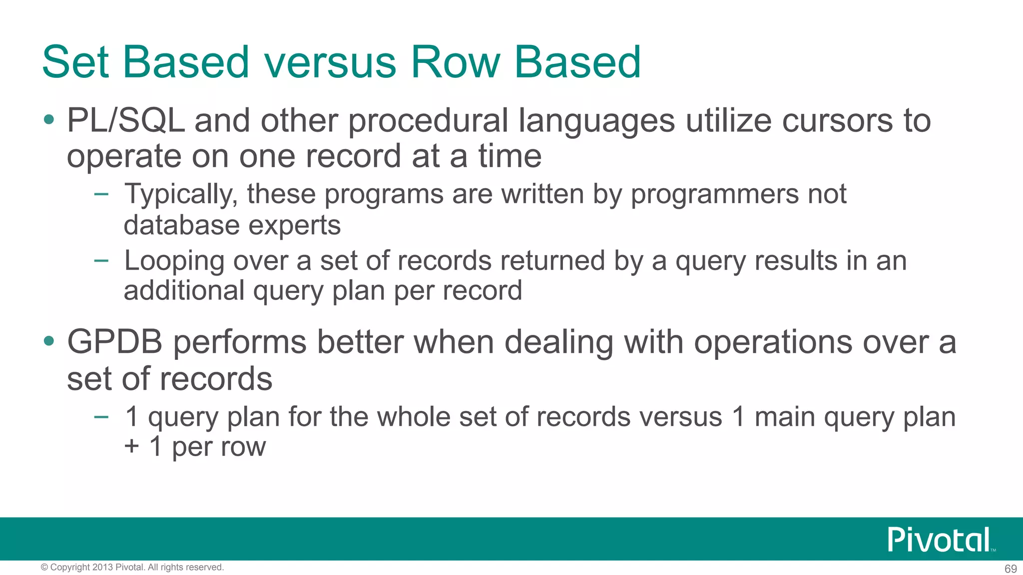 69© Copyright 2013 Pivotal. All rights reserved.
Set Based versus Row Based
Ÿ  PL/SQL and other procedural languages utilize cursors to
operate on one record at a time
–  Typically, these programs are written by programmers not
database experts
–  Looping over a set of records returned by a query results in an
additional query plan per record
Ÿ  GPDB performs better when dealing with operations over a
set of records
–  1 query plan for the whole set of records versus 1 main query plan
+ 1 per row
 