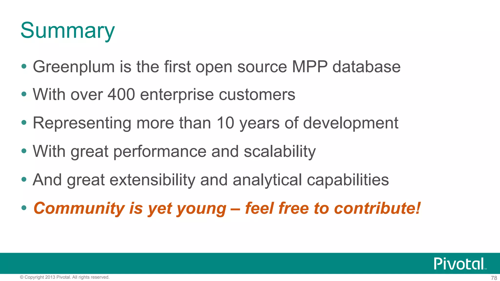 78© Copyright 2013 Pivotal. All rights reserved.
Summary
Ÿ  Greenplum is the first open source MPP database
Ÿ  With over 400 enterprise customers
Ÿ  Representing more than 10 years of development
Ÿ  With great performance and scalability
Ÿ  And great extensibility and analytical capabilities
Ÿ  Community is yet young – feel free to contribute!
 