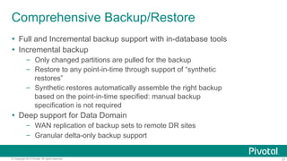 21© Copyright 2013 Pivotal. All rights reserved.
Comprehensive Backup/Restore
Ÿ  Full and Incremental backup support with in-database tools
Ÿ  Incremental backup
–  Only changed partitions are pulled for the backup
–  Restore to any point-in-time through support of “synthetic
restores”
–  Synthetic restores automatically assemble the right backup
based on the point-in-time specified: manual backup
specification is not required
Ÿ  Deep support for Data Domain
–  WAN replication of backup sets to remote DR sites
–  Granular delta-only backup support
 