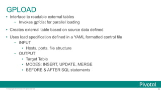 60© Copyright 2013 Pivotal. All rights reserved.
GPLOAD
Ÿ  Interface to readable external tables
–  Invokes gpfdist for parallel loading
Ÿ  Creates external table based on source data defined
Ÿ  Uses load specification defined in a YAML formatted control file
–  INPUT
▪  Hosts, ports, file structure
–  OUTPUT
▪  Target Table
▪  MODES: INSERT, UPDATE, MERGE
▪  BEFORE & AFTER SQL statements
 