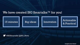 © 2015 Information Services Group, Inc. All Rights Reserved 3
15 minutes Big ideas Innovation
Actionable
& Practical
We have created ISG Smartalks™ for you!
#ISGSmartalks @ISG_News
 