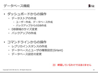 Copyright 2015 Bit-isle Inc. All Rights Reserved
データベース機能
 ダッシュボードからの操作
‣ データストアの作成
▪ ユーザー作成、データベース作成
▪ バックアップからのDB作成
‣ DB領域のサイズ変更
‣ バックアップの作成
 コマンドラインからの操作
‣ レプリカインスタンスの作成
‣ データベースとユーザの権限設定(Grlant)
‣ データベース設定の変更
10
注) 網羅しているわけではありません
 