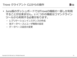 Copyright 2015 Bit-isle Inc. All Rights Reserved
Trove クライアント CLIからの操作
 Juno版のダッシュボードではTroveの機能の一部しか利用
することが出来ません。いくつかの機能はコマンドライン
ツールから利用する必要があります。
‣ レプリケーションインスタンスの作成
‣ 各データベースとユーザ権限の設定
‣ データベース設定の変更
21
 