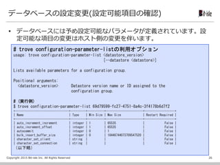 Copyright 2015 Bit-isle Inc. All Rights Reserved
データベースの設定変更(設定可能項目の確認)
 データベースには予め設定可能なパラメータが定義されています。設
定可能な項目の変更はホスト側の変更を伴います。
26
# trove configuration-parameter-listの利用オプション
usage: trove configuration-parameter-list <datastore_version>
[--datastore <datastore>]
Lists available parameters for a configuration group.
Positional arguments:
<datastore_version> Datastore version name or ID assigned to the
configuration group.
# (実行例)
$ trove configuration-parameter-list 69d79599-fc27-4751-8a4c-3f4178b6d7f2
+--------------------------------+---------+----------+----------------------+------------------+
| Name | Type | Min Size | Max Size | Restart Required |
+--------------------------------+---------+----------+----------------------+------------------+
| auto_increment_increment | integer | 1 | 65535 | False |
| auto_increment_offset | integer | 1 | 65535 | False |
| autocommit | integer | 0 | 1 | False |
| bulk_insert_buffer_size | integer | 0 | 18446744073709547520 | False |
| character_set_client | string | | | False |
| character_set_connection | string | | | False |
（以下略）
 