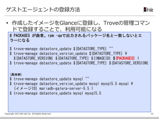 Copyright 2015 Bit-isle Inc. All Rights Reserved
ゲストエージェントの登録方法
 作成したイメージをGlanceに登録し、Troveの管理コマン
ドで登録することで、利用可能になる
33
# PACKAGES が曲者。rpm –qaで出力されるパッケージ名と一致しないとエ
ラーになる
$ trove-manage datastore_update ${DATASTORE_TYPE} ""
$ trove-manage datastore_version_update ${DATASTORE_TYPE} ¥
${DATASTORE_VERSION} ${DATASTORE_TYPE} ${IMAGEID} ${PACKAGES} 1
$ trove-manage datastore_update ${DATASTORE_TYPE} ${DATASTORE_VERSION}
(具体例)
$ trove-manage datastore_update mysql ""
$ trove-manage datastore_version_update mysql mysql5.5 mysql ¥
{イメージID} mariadb-galera-server-5.5 1
$ trove-manage datastore_update mysql mysql5.5
 