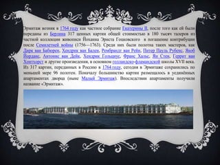Эрмитаж возник в 1764 году как частное собрание Екатерины II, после того как ей были
переданы из Берлина 317 ценных картин общей стоимостью в 180 тысяч талеров из
частной коллекции живописи Йоханна Эрнста Гоцковского в погашение контрибуции
после Семилетней войны (1756—1763). Среди них были полотна таких мастеров, как
Дирк ван Бабюрен, Хендрик ван Бален, Рембрандт ван Рейн, Питер Пауль Рубенс, Якоб
Йорданс, Антонис ван Дейк, Хендрик Гольциус, Франс Хальс, Ян Стен, Геррит ван
Хонтхорст и другие произведения, в основном голландско-фламандской школы XVII века.
Из 317 картин, переданных в Россию в 1764 году, сегодня в Эрмитаже сохранились по
меньшей мере 96 полотен. Поначалу большинство картин размещалось в уединённых
апартаментах дворца (ныне Малый Эрмитаж). Впоследствии апартаменты получили
название «Эрмитаж».
 