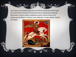 Чудо Георгия о змие. Святой Георгий жил в конце III века в Палестине Святой Георгий
жил в конце III века в Палестине и был римским воином, приближенным императора
Диоклетиана. Из многих подвигов, совершенных святым, особенно известно чудо
спасения жителей Бейрута от страшного змия и избавление от смерти царевны, отданной
емув жертву.
 