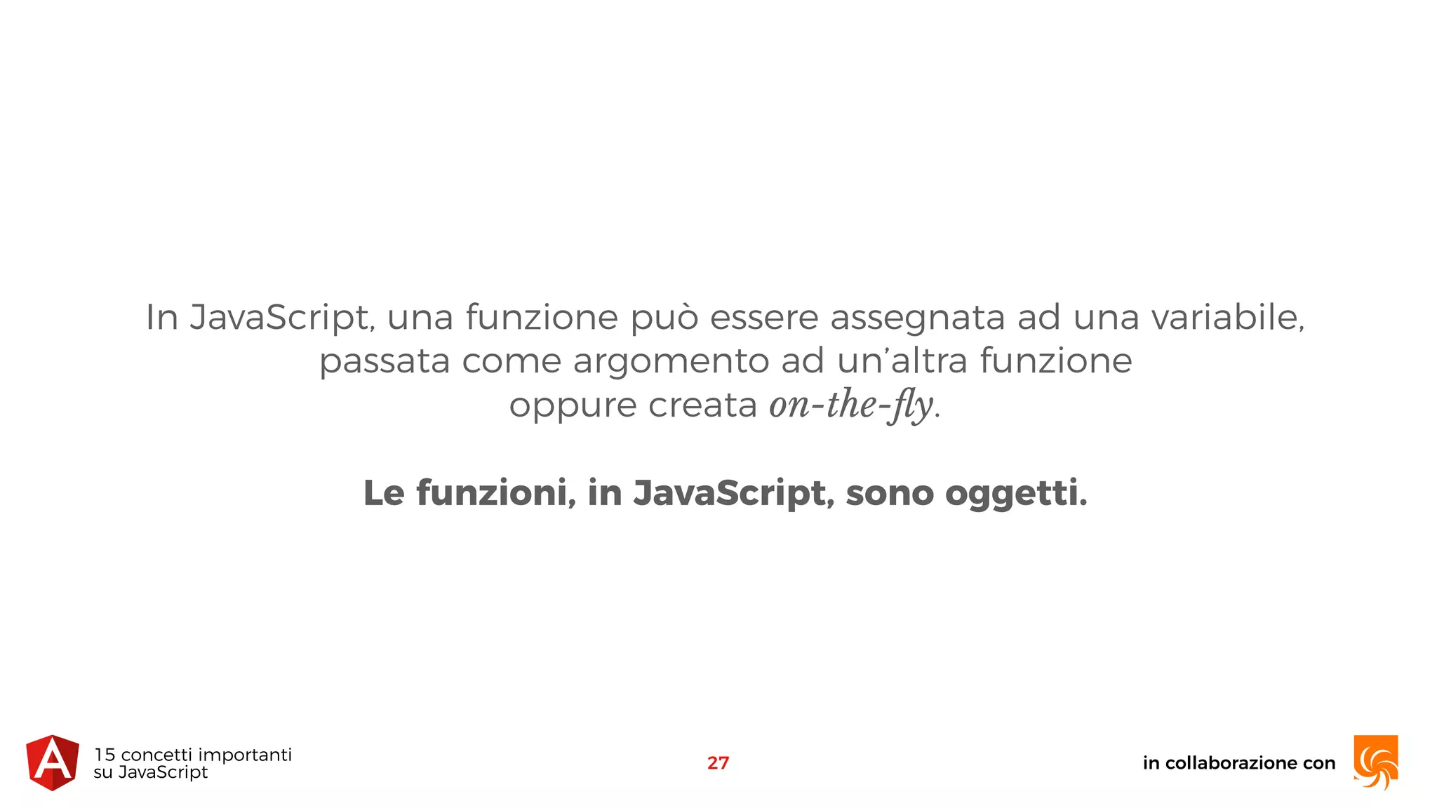 In JavaScript, una funzione può essere assegnata ad una variabile,
passata come argomento ad un’altra funzione 
oppure creata on-the-ﬂy.
Le funzioni, in JavaScript, sono oggetti.
in collaborazione con15 concetti importanti 
su JavaScript
27
 