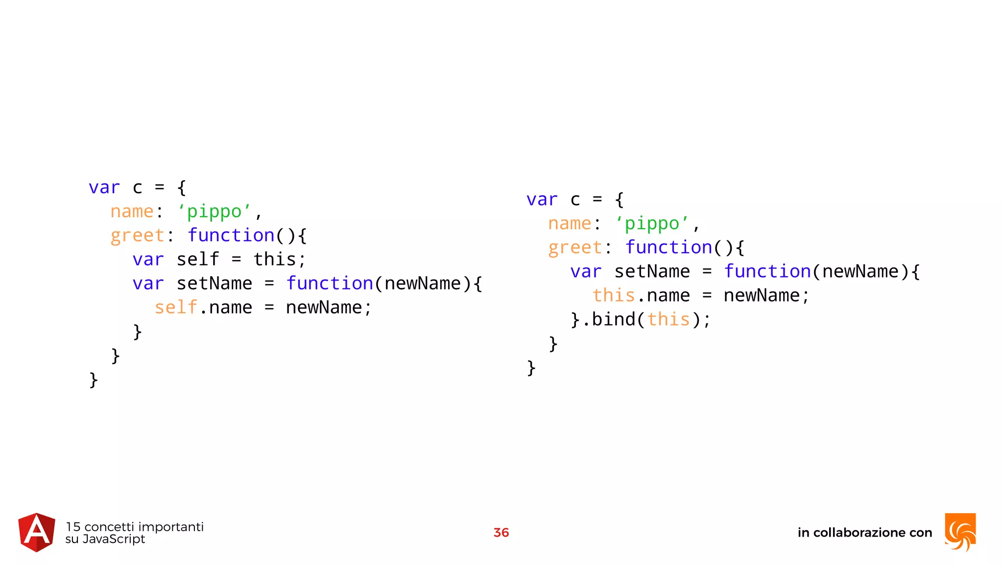 in collaborazione con15 concetti importanti 
su JavaScript
36
var c = {
name: ‘pippo’,
greet: function(){
var self = this;
var setName = function(newName){
self.name = newName;
}
}
}
var c = {
name: ‘pippo’,
greet: function(){
var setName = function(newName){
this.name = newName;
}.bind(this);
}
}
 