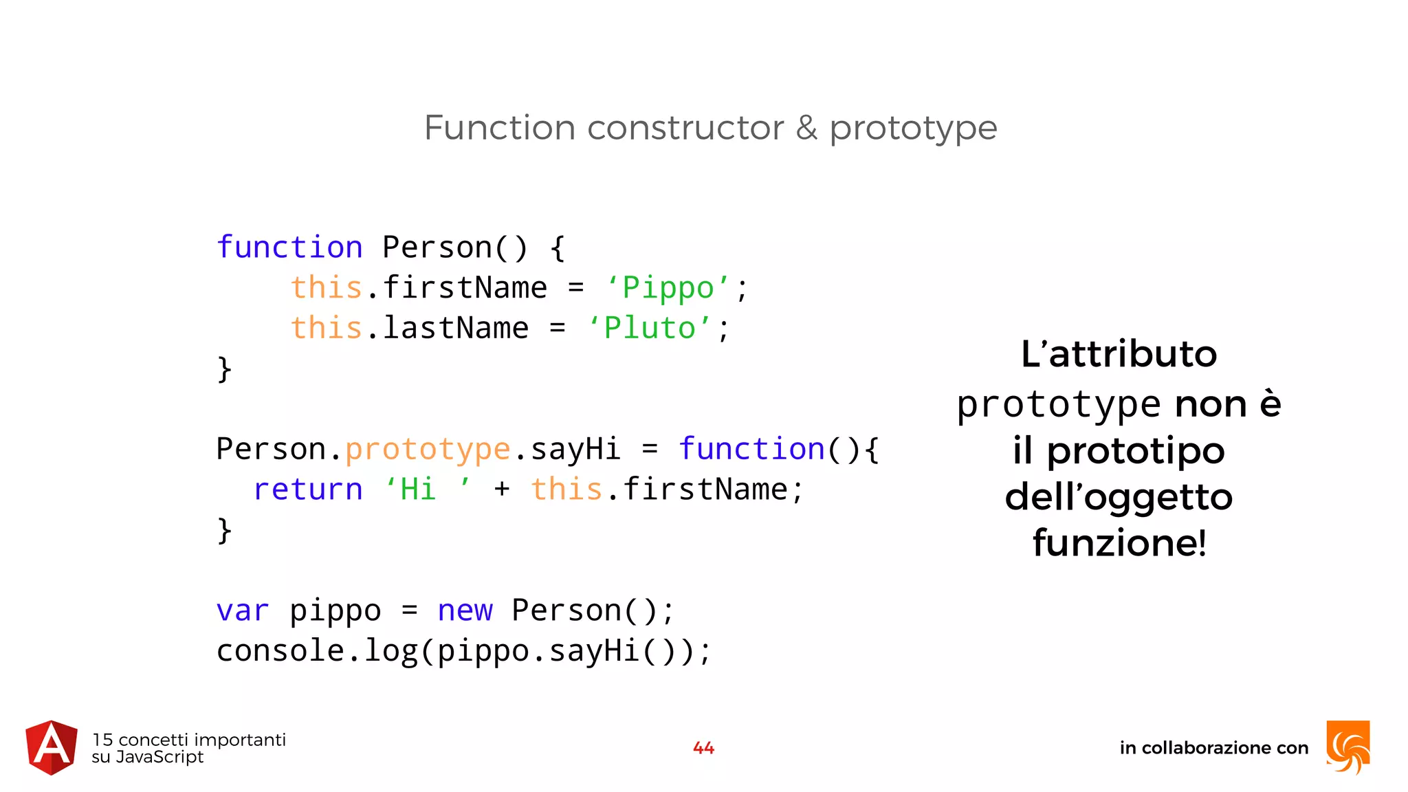 in collaborazione con15 concetti importanti 
su JavaScript
44
Function constructor & prototype
L’attributo
prototype non è
il prototipo
dell’oggetto
funzione!
function Person() {
this.firstName = ‘Pippo’;
this.lastName = ‘Pluto’;
}
Person.prototype.sayHi = function(){
return ‘Hi ’ + this.firstName;
}
var pippo = new Person();
console.log(pippo.sayHi());
 