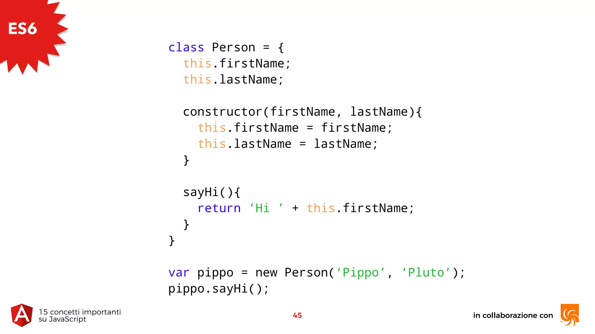 in collaborazione con15 concetti importanti 
su JavaScript
45
ES6
class Person = {
this.firstName;
this.lastName;
constructor(firstName, lastName){
this.firstName = firstName;
this.lastName = lastName;
}
sayHi(){
return ‘Hi ’ + this.firstName;
}
}
var pippo = new Person(‘Pippo’, ‘Pluto’);
pippo.sayHi();
 