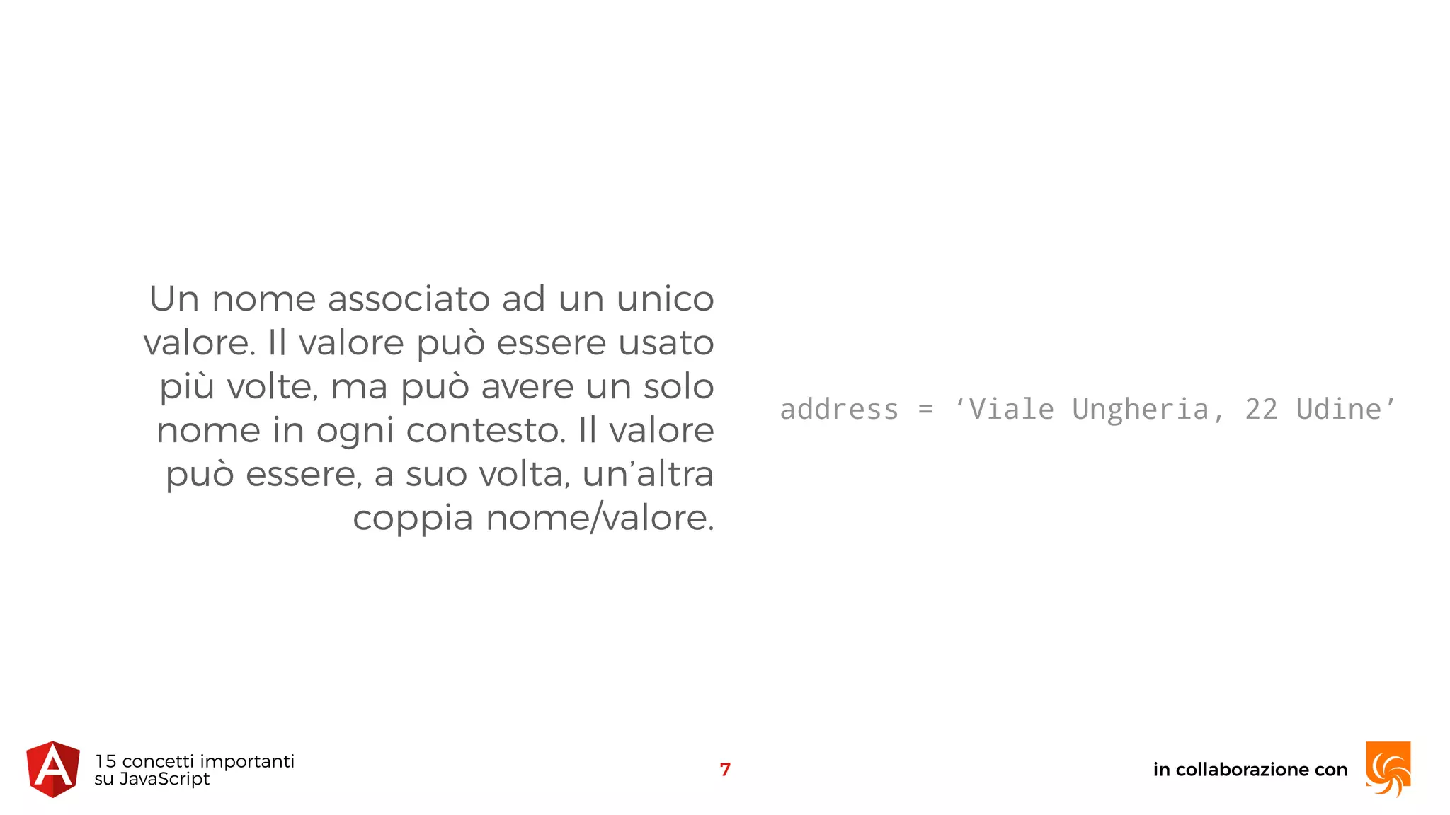 Un nome associato ad un unico
valore. Il valore può essere usato
più volte, ma può avere un solo
nome in ogni contesto. Il valore
può essere, a suo volta, un’altra
coppia nome/valore.
in collaborazione con15 concetti importanti 
su JavaScript
7
address = ‘Viale Ungheria, 22 Udine’
 