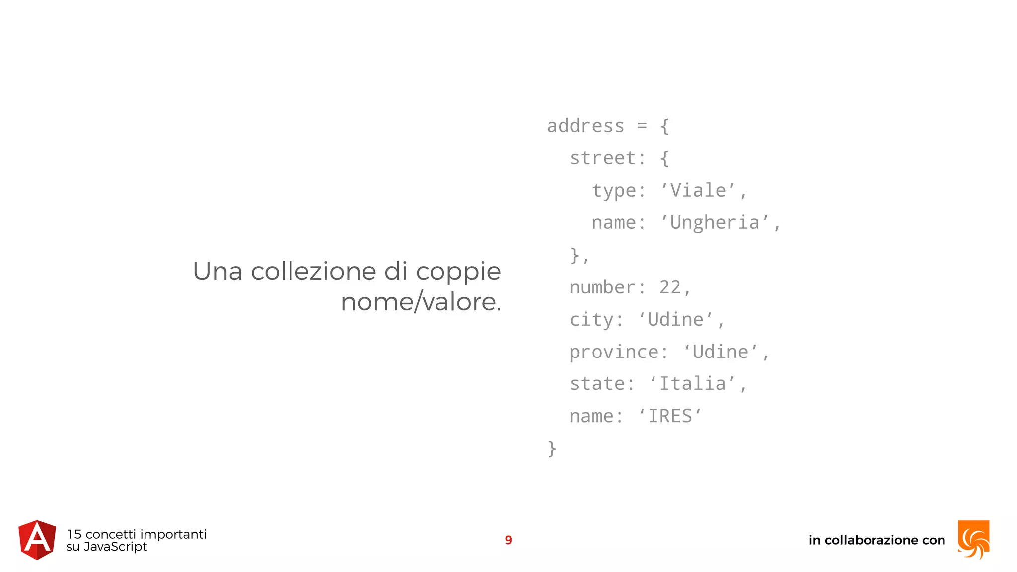 Una collezione di coppie 
nome/valore.
in collaborazione con15 concetti importanti 
su JavaScript
9
address = {
street: {
type: ’Viale’,
name: ’Ungheria’,
},
number: 22,
city: ‘Udine’,
province: ‘Udine’,
state: ‘Italia’,
name: ‘IRES’
}
 