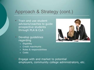 Approach & Strategy (cont.)
 Train and use student
  advisors/coaches to guide
  prospective students
  through PLA & CLA

 Develop guidelines
  regarding
      Eligibility
      Credit maximums
      Roles & responsibilities
      Costs


 Engage with and market to potential
  employers, community college administrators, etc.
 