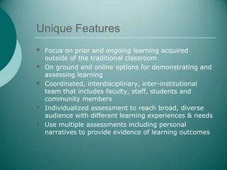 Unique Features
 Focus on prior and ongoing learning acquired
    outside of the traditional classroom
   On ground and online options for demonstrating and
    assessing learning
   Coordinated, interdisciplinary, inter-institutional
    team that includes faculty, staff, students and
    community members
   Individualized assessment to reach broad, diverse
    audience with different learning experiences & needs
   Use multiple assessments including personal
    narratives to provide evidence of learning outcomes
 