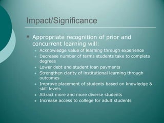 Impact/Significance
 Appropriate recognition of prior and
  concurrent learning will:
     Acknowledge value of learning through experience
     Decrease number of terms students take to complete
      degrees
     Lower debt and student loan payments
     Strengthen clarity of institutional learning through
      outcomes
     Improve placement of students based on knowledge &
      skill levels
     Attract more and more diverse students
     Increase access to college for adult students
 