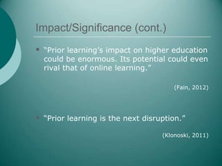 Impact/Significance (cont.)
 “Prior learning’s impact on higher education
  could be enormous. Its potential could even
  rival that of online learning.”

                                       (Fain, 2012)




 “Prior learning is the next disruption.”
                                   (Klonoski, 2011)
 