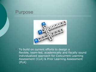 Purpose




 To build on current efforts to design a
  flexible, team-led, academically and fiscally sound
  individualized approach for Concurrent Learning
  Assessment (CLA) & Prior Learning Assessment
  (PLA)
 