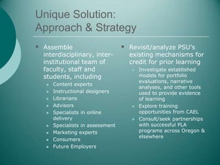 Unique Solution:
Approach & Strategy
 Assemble                         Revisit/analyze PSU’s
  interdisciplinary, inter-         existing mechanisms for
  institutional team of             credit for prior learning
  faculty, staff and                    Investigate established
  students, including                    models for portfolio
                                         evaluations, narrative
     Content experts
                                         analyses, and other tools
     Instructional designers            used to provide evidence
     Librarians                         of learning
     Advisors                          Explore training
     Specialists in online              opportunities from CAEL
      delivery                          Consult/seek partnerships
     Specialists in assessment          with successful PLA
     Marketing experts                  programs across Oregon &
                                         elsewhere
     Consumers
     Future Employers
 