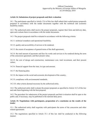 Official Translation
Approved by the Ministry of Foreign Affairs of Mongolia
on 24 February 2010
Article 14. Submission of project proposals and their evaluation
14.1. The participants specified in Article 13.6 of this law shall submit their sealed project proposals
prepared in accordance with the tender documents together with the technical and economic
feasibility studies.
14.2. The authorized entity shall receive the project proposals, register their form and delivery date,
open and evaluate them in accordance with the tender documents.
14.3. The project proposals shall be evaluated in accordance with the following criteria:
14.3.1. technical soundness and operational feasibility;
14.3.2. quality and accessibility of services to be rendered;
14.3.3. the extent of acceptance of general terms of the draft agreement;
14.3.4. the total amount of payments and fees for works and services to be rendered during the term
of the concession agreement, and their present value;
14.3.5. the cost of design and construction, maintenance cost, total investment, and their present
values;
14.3.6. financial support from the state, its type and amount;
14.3.7. the financing plan;
14.3.8. the impact on the social and economic development of the country;
14.3.9. compliance with environmental standards;
14.3.10. other criteria deemed necessary by the authorized entity.
14.4. The authorized entity shall evaluate the project proposals as specified in Article 14.3 of this law
and rank them beginning with the best proposal.
14.5. The procedure for submission of the project proposals and their evaluation shall be open to the
public and, if necessary, may be published in the national daily press.
Article 15. Negotiations with participants, preparation of a conclusion on the results of the
tender
15.1. The authorized entity shall negotiate with participants the terms of the concession and other
related agreements.
15.2. The negotiations specified in Article 15.1 of this law shall be conducted in the following
manner:
 