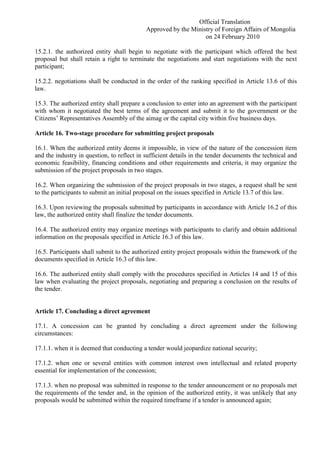 Official Translation
Approved by the Ministry of Foreign Affairs of Mongolia
on 24 February 2010
15.2.1. the authorized entity shall begin to negotiate with the participant which offered the best
proposal but shall retain a right to terminate the negotiations and start negotiations with the next
participant;
15.2.2. negotiations shall be conducted in the order of the ranking specified in Article 13.6 of this
law.
15.3. The authorized entity shall prepare a conclusion to enter into an agreement with the participant
with whom it negotiated the best terms of the agreement and submit it to the government or the
Citizens’ Representatives Assembly of the aimag or the capital city within five business days.
Article 16. Two-stage procedure for submitting project proposals
16.1. When the authorized entity deems it impossible, in view of the nature of the concession item
and the industry in question, to reflect in sufficient details in the tender documents the technical and
economic feasibility, financing conditions and other requirements and criteria, it may organize the
submission of the project proposals in two stages.
16.2. When organizing the submission of the project proposals in two stages, a request shall be sent
to the participants to submit an initial proposal on the issues specified in Article 13.7 of this law.
16.3. Upon reviewing the proposals submitted by participants in accordance with Article 16.2 of this
law, the authorized entity shall finalize the tender documents.
16.4. The authorized entity may organize meetings with participants to clarify and obtain additional
information on the proposals specified in Article 16.3 of this law.
16.5. Participants shall submit to the authorized entity project proposals within the framework of the
documents specified in Article 16.3 of this law.
16.6. The authorized entity shall comply with the procedures specified in Articles 14 and 15 of this
law when evaluating the project proposals, negotiating and preparing a conclusion on the results of
the tender.
Article 17. Concluding a direct agreement
17.1. A concession can be granted by concluding a direct agreement under the following
circumstances:
17.1.1. when it is deemed that conducting a tender would jeopardize national security;
17.1.2. when one or several entities with common interest own intellectual and related property
essential for implementation of the concession;
17.1.3. when no proposal was submitted in response to the tender announcement or no proposals met
the requirements of the tender and, in the opinion of the authorized entity, it was unlikely that any
proposals would be submitted within the required timeframe if a tender is announced again;
 