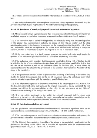 Official Translation
Approved by the Ministry of Foreign Affairs of Mongolia
on 24 February 2010
17.1.4. when a concession item is transferred to other entities in accordance with Article 28 of this
law.
17.2. The authorized entity shall issue an opinion to conclude a direct agreement and submit it to the
government or the Citizens’ Representatives Assembly of the aimag or the capital city.
Article 18. Submission of unsolicited proposals to conclude a concession agreement
18.1. Mongolian and foreign legal entities and their consortia may submit to the authorized entity an
unsolicited proposal to conclude a concession agreement together with the cost-benefit analysis.
18.2. If the concession item is a state-owned property, the authorized entity shall obtain the opinions
of the central state administrative authority in charge of the relevant matter and the state
administrative authority in charge of investments on the proposal specified in Article 18.1 of this
law, and decide, based on the opinion of the central state administrative authority in charge of
finances, whether to recommend to include the proposal in the list of concession items.
18.3. If the concession item is a locally-owned property, the authorized entity shall obtain the
opinions of the authorities specified in Article 9.5 of this law when taking a decision.
18.4. If the authorized entity considers that the proposal specified in Article 18.1 of this law should
be added in the list of concession items in accordance with the procedure specified in Article 9 of
this law or be included in the list of concession items for the next year, it shall submit its
recommendation to that effect to the government or the Citizens’ Representatives Assembly of the
aimag or the capital city.
18.5. If the government or the Citizens’ Representatives Assembly of the aimag or the capital city
decides to include the particular item in the list of concession items, the authorized entity shall
organize a tender in accordance with the procedures specified in this law.
18.6. If no other entity expresses an interest to participate in the tender specified in Article 18.5 of
this law, the authorized entity shall consider the original proponent as having submitted the best
proposal and deliver its recommendation to that effect to the government or the Citizens’
Representatives Assembly of the aimag or the capital city.
18.7. If several entities participate in the tender, the original proponent shall be given some
preference in the process of evaluating the project proposals and preparing a conclusion on the
results of the tender, and such preference shall be reflected in the tender documents.
Article 19. Decision to conclude an agreement
19.1. The government shall authorize the authorized entity to conclude an agreement based on the
recommendations submitted in accordance with Articles 15.3, 17.2, 18.6 and 18.7 of this law.
19.2. If the concession agreement provides the concessionaire with tax exemptions and waivers, the
government shall submit this matter to the State Great Hural (Parliament) for ratification.
19.3. The Citizens’ Representatives Assembly of the aimag or the capital city shall authorize the
governor of the aimag or the capital city to conclude an agreement based on recommendations
specified in Articles 15.3, 17.2, 18.6 and 18.7 of this law.
 