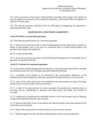 Official Translation
Approved by the Ministry of Foreign Affairs of Mongolia
on 24 February 2010
19.4. If the government or the Citizens’ Representatives Assembly of the aimag or the capital city
does not support the conclusion of the concession agreement, it shall decide either to renegotiate or
organize the tender again.
19.5. The relevant procedures specified in this law shall apply to renegotiating the agreement or
organizing the tender again.
CHAPTER FIVE. CONCESSION AGREEMENT
Article 20. Parties to a concession agreement
20.1. The following shall be parties to a concession agreement:
20.1.1. In the case of a concession that is a state-owned property, the state administrative authority in
charge of state property, and, in the case of a concession that is a locally-owned property, the
governor of the aimag or the capital city;
20.1.2. a winner of the tender;
20.1.3. in the case of a direct agreement, an entity that meets the requirements of concluding such an
agreement as specified in this law.
Article 21. Contents of a concession agreement
21.1 Unless the law and the agreement provide otherwise, a concession agreement shall be concluded
and interpreted under the laws of Mongolia and shall include the following:
21.1.1. ownership of the property to be transferred to the concessionaire, obligations of the
authorized entity and the regulatory authorities required for the implementation of the concession;
21.1.2. nature of the works and services to be rendered by the concessionaire, its scope of coverage
and the scope of exclusive rights of the concessionaire;
21.1.3. a right of the concessionaire to receive payments for operating the concession item or
providing services, methodology to determine and adjust prices and tariffs, and methods of
oversight;
21.1.4. conditions for transferring the controlling interest in the concessionaire and for obtaining
consent of the authorized entity for such a transfer;
21.1.5. amount of payments, if any, to be made by the authorized entity to the concessionaire for the
works and services rendered;
21.1.6. rights of the concessionaire to obtain financing or create security interests;
21.1.7. financial support from the state for the implementation of the concession agreement;
 