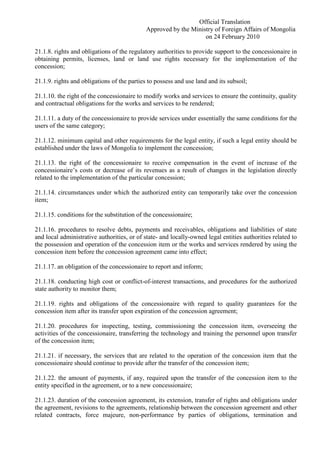 Official Translation
Approved by the Ministry of Foreign Affairs of Mongolia
on 24 February 2010
21.1.8. rights and obligations of the regulatory authorities to provide support to the concessionaire in
obtaining permits, licenses, land or land use rights necessary for the implementation of the
concession;
21.1.9. rights and obligations of the parties to possess and use land and its subsoil;
21.1.10. the right of the concessionaire to modify works and services to ensure the continuity, quality
and contractual obligations for the works and services to be rendered;
21.1.11. a duty of the concessionaire to provide services under essentially the same conditions for the
users of the same category;
21.1.12. minimum capital and other requirements for the legal entity, if such a legal entity should be
established under the laws of Mongolia to implement the concession;
21.1.13. the right of the concessionaire to receive compensation in the event of increase of the
concessionaire’s costs or decrease of its revenues as a result of changes in the legislation directly
related to the implementation of the particular concession;
21.1.14. circumstances under which the authorized entity can temporarily take over the concession
item;
21.1.15. conditions for the substitution of the concessionaire;
21.1.16. procedures to resolve debts, payments and receivables, obligations and liabilities of state
and local administrative authorities, or of state- and locally-owned legal entities authorities related to
the possession and operation of the concession item or the works and services rendered by using the
concession item before the concession agreement came into effect;
21.1.17. an obligation of the concessionaire to report and inform;
21.1.18. conducting high cost or conflict-of-interest transactions, and procedures for the authorized
state authority to monitor them;
21.1.19. rights and obligations of the concessionaire with regard to quality guarantees for the
concession item after its transfer upon expiration of the concession agreement;
21.1.20. procedures for inspecting, testing, commissioning the concession item, overseeing the
activities of the concessionaire, transferring the technology and training the personnel upon transfer
of the concession item;
21.1.21. if necessary, the services that are related to the operation of the concession item that the
concessionaire should continue to provide after the transfer of the concession item;
21.1.22. the amount of payments, if any, required upon the transfer of the concession item to the
entity specified in the agreement, or to a new concessionaire;
21.1.23. duration of the concession agreement, its extension, transfer of rights and obligations under
the agreement, revisions to the agreements, relationship between the concession agreement and other
related contracts, force majeure, non-performance by parties of obligations, termination and
 