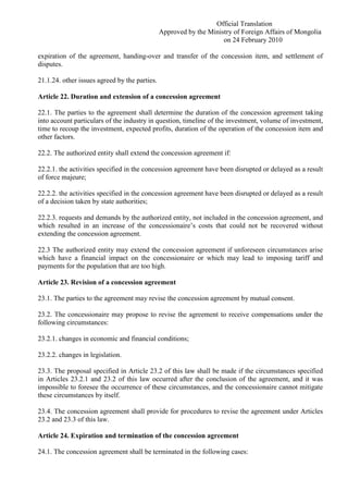 Official Translation
Approved by the Ministry of Foreign Affairs of Mongolia
on 24 February 2010
expiration of the agreement, handing-over and transfer of the concession item, and settlement of
disputes.
21.1.24. other issues agreed by the parties.
Article 22. Duration and extension of a concession agreement
22.1. The parties to the agreement shall determine the duration of the concession agreement taking
into account particulars of the industry in question, timeline of the investment, volume of investment,
time to recoup the investment, expected profits, duration of the operation of the concession item and
other factors.
22.2. The authorized entity shall extend the concession agreement if:
22.2.1. the activities specified in the concession agreement have been disrupted or delayed as a result
of force majeure;
22.2.2. the activities specified in the concession agreement have been disrupted or delayed as a result
of a decision taken by state authorities;
22.2.3. requests and demands by the authorized entity, not included in the concession agreement, and
which resulted in an increase of the concessionaire’s costs that could not be recovered without
extending the concession agreement.
22.3 The authorized entity may extend the concession agreement if unforeseen circumstances arise
which have a financial impact on the concessionaire or which may lead to imposing tariff and
payments for the population that are too high.
Article 23. Revision of a concession agreement
23.1. The parties to the agreement may revise the concession agreement by mutual consent.
23.2. The concessionaire may propose to revise the agreement to receive compensations under the
following circumstances:
23.2.1. changes in economic and financial conditions;
23.2.2. changes in legislation.
23.3. The proposal specified in Article 23.2 of this law shall be made if the circumstances specified
in Articles 23.2.1 and 23.2 of this law occurred after the conclusion of the agreement, and it was
impossible to foresee the occurrence of these circumstances, and the concessionaire cannot mitigate
these circumstances by itself.
23.4. The concession agreement shall provide for procedures to revise the agreement under Articles
23.2 and 23.3 of this law.
Article 24. Expiration and termination of the concession agreement
24.1. The concession agreement shall be terminated in the following cases:
 