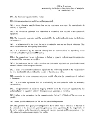 Official Translation
Approved by the Ministry of Foreign Affairs of Mongolia
on 24 February 2010
24.1.1. by the mutual agreement of the parties;
24.1.2. the agreement expires and it has not been extended;
24.1.3. unless otherwise specified in the law and the concession agreement, the concessionaire is
bankrupt or liquidated;
24.1.4. the concession agreement was terminated in accordance with this law or the concession
agreement.
24.2. The concession agreement shall be terminated by the authorized entity under the following
circumstances:
24.2.1. it is determined by the court that the concessionaire breached the law or submitted false
tender documents when participating in the tender;
24.2.2. it is determined by the relevant authority that the concessionaire has repeatedly and/or
seriously violated the legislation of Mongolia;
24.2.3. the concessionaire’s non-performance or failure to properly perform under the concession
agreement, if the agreement so provides;
24.2.4. the government has decided to terminate the concession agreement on grounds of national
security, national defence or public interest;
24.2.5. unless specified in the concession agreement, the controlling interest in the concessionaire
has been transferred to others without the consent of the authorized entity;
24.2.6 unless the law or the concession agreement provide otherwise, the concessionaire is bankrupt
or liquidated.
24.3. The concession agreement shall be terminated by the concessionaire under the following
circumstances:
24.3.1. non-performance or failure to properly perform under the concession agreement by the
authorized entity or regulatory authority if the concession agreement so provides;
24.3.2. failure by the parties to revise the concession under Article 23 of this law if the agreement so
provides;
24.3.3. other grounds specified in the law and the concession agreement.
24.4. The agreement shall specify how compensation due to either party is calculated in the event of
the termination of the concession agreement, providing, where appropriate, for the proper value of
the works rendered under the concession agreement, expenses incurred, and losses sustained by the
relevant party including, as appropriate, lost profits.
 