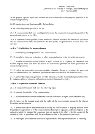Official Translation
Approved by the Ministry of Foreign Affairs of Mongolia
on 24 February 2010
26.4.4. possess, operate, repair and maintain the concession item for the purposes specified in the
concession agreement;
26.4.5. pay the taxes and fees imposed by the legislation;
26.4.6. other obligations specified in the law.
26.5. A concessionaire shall have an obligation to insure the concession item against accidents if the
concession agreement so provides.
26.6. A subcontactor may perform certain works and services related to the concession agreement,
and the concessionaire shall be responsible for the quality and performance of such works and
services.
Article 27. Prohibitions for a concessionaire
27.1. The following shall be prohibited for a concessionaire:
27.1.1. transfer its rights and obligations to others unless authorized by the law or the agreement;
27.1.2. transfer the concession item to others as a gift, trade or sell it, or pledge the concession item
for the purposes other than those to finance the concession agreement or those specified in the
concession agreement;
27.1.3. unless the concession agreement provides otherwise, disrupt or terminate the works and
services rendered under the concession agreement without the consent of the authorized entity;
27.1.4. unless the concession agreement provides otherwise, transfer its controlling interest to others
by pledging, selling or otherwise without the consent of the authorized entity.
Article 28. Rights of a concession financier
28.1. A concession financier shall have the following rights:
28.1.1. monitor the activities of the concessionaire;
28.1.2. access the concession item and related facilities to exercise its rights specified in this law;
28.1.3. take over the pledged assets and the rights of the concessionaire subject to the relevant
legislation and agreements;
28.1.4. in the event of non-performance or failure by the concessionaire to properly perform under
the concession agreement or if the concessionaire is bankrupt or liquidated, submit a proposal to the
authorized entity to manage the concession item or transfer it to others with the consent of the
authorized entity in accordance with the procedures specified in the concession agreement.
28.1.5 other rights specified in the concession agreement and other agreements related to financing.
 