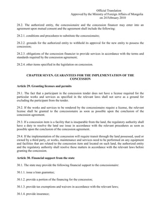Official Translation
Approved by the Ministry of Foreign Affairs of Mongolia
on 24 February 2010
28.2. The authorized entity, the concessionaire and the concession financer may enter into an
agreement upon mutual consent and the agreement shall include the following:
28.2.1. conditions and procedures to substitute the concessionaire;
28.2.2. grounds for the authorized entity to withhold its approval for the new entity to possess the
concession;
28.2.3. obligations of the concession financier to provide services in accordance with the terms and
standards required by the concession agreement;
28.2.4. other items specified in the legislation on concession.
CHAPTER SEVEN. GUARANTEES FOR THE IMPLEMENTATION OF THE
CONCESSION
Article 29. Granting licenses and permits
29.1. The fact that a participant in the concession tender does not have a license required for the
particular works and services as specified in the relevant laws shall not serve as a ground for
excluding the participant from the tender.
29.2. If the works and services to be rendered by the concessionaire require a license, the relevant
license shall be granted to the concessionaire as soon as possible upon the conclusion of the
concession agreement.
29.3. If a concession item is a facility that is inseparable from the land, the regulatory authority shall
have a duty to resolve the land use issue in accordance with the relevant procedures as soon as
possible upon the conclusion of the concession agreement.
29.4. If the implementation of the concession will require transit through the land possessed, used or
owned by a third party, or works, maintenance and services need to be performed on any equipment
and facilities that are related to the concession item and located on such land, the authorized entity
and the regulatory authority shall resolve these matters in accordance with the relevant laws before
granting the concession.
Article 30. Financial support from the state
30.1. The state may provide the following financial support to the concessionaire:
30.1.1. issue a loan guarantee;
30.1.2. provide a portion of the financing for the concession;
30.1.3. provide tax exemptions and waivers in accordance with the relevant laws;
30.1.4. provide insurance;
 