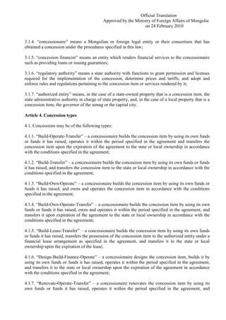 Official Translation
Approved by the Ministry of Foreign Affairs of Mongolia
on 24 February 2010
3.1.4. “concessionaire” means a Mongolian or foreign legal entity or their consortium that has
obtained a concession under the procedures specified in this law;
3.1.5. “concession financier” means an entity which renders financial services to the concessionaire
such as providing loans or issuing guarantees;
3.1.6. “regulatory authority” means a state authority with functions to grant permission and licenses
required for the implementation of the concession, determine prices and tariffs, and adopt and
enforce rules and regulations pertaining to the concession item or services rendered by it;
3.1.7. “authorized entity” means, in the case of a state-owned property that is a concession item, the
state administrative authority in charge of state property, and, in the case of a local property that is a
concession item, the governor of the aimag or the capital city.
Article 4. Concession types
4.1. Concessions may be of the following types:
4.1.1. “Build-Operate-Transfer” – a concessionaire builds the concession item by using its own funds
or funds it has raised, operates it within the period specified in the agreement and transfers the
concession item upon the expiration of the agreement to the state or local ownership in accordance
with the conditions specified in the agreement;
4.1.2. “Build-Transfer” – a concessionaire builds the concession item by using its own funds or funds
it has raised, and transfers the concession item to the state or local ownership in accordance with the
conditions specified in the agreement;
4.1.3. “Build-Own-Operate” – a concessionaire builds the concession item by using its own funds or
funds it has raised, and owns and operates the concession item in accordance with the conditions
specified in the agreement;
4.1.4. “Build-Own-Operate-Transfer” – a concessionaire builds the concession item by using its own
funds or funds it has raised, owns and operates it within the period specified in the agreement, and
transfers it upon expiration of the agreement to the state or local ownership in accordance with the
conditions specified in the agreement;
4.1.5. “Build-Lease-Transfer” – a concessionaire builds the concession item by using its own funds
or funds it has raised, transfers the possession of the concession item to the authorized entity under a
financial lease arrangement as specified in the agreement, and transfers it to the state or local
ownership upon the expiration of the lease;
4.1.6. “Design-Build-Finance-Operate” – a concessionaire designs the concession item, builds it by
using its own funds or funds it has raised, operates it within the period specified in the agreement,
and transfers it to the state or local ownership upon the expiration of the agreement in accordance
with the conditions specified in the agreement;
4.1.7. “Renovate-Operate-Transfer” – a concessionaire renovates the concession item by using its
own funds or funds it has raised, operates it within the period specified in the agreement, and
 