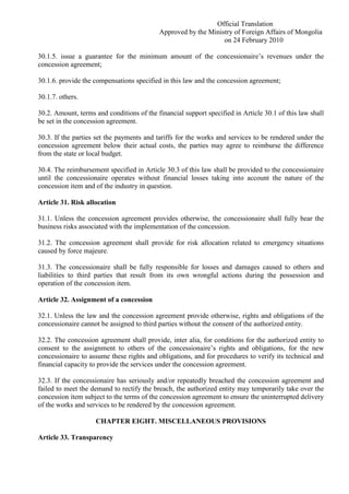 Official Translation
Approved by the Ministry of Foreign Affairs of Mongolia
on 24 February 2010
30.1.5. issue a guarantee for the minimum amount of the concessionaire’s revenues under the
concession agreement;
30.1.6. provide the compensations specified in this law and the concession agreement;
30.1.7. others.
30.2. Amount, terms and conditions of the financial support specified in Article 30.1 of this law shall
be set in the concession agreement.
30.3. If the parties set the payments and tariffs for the works and services to be rendered under the
concession agreement below their actual costs, the parties may agree to reimburse the difference
from the state or local budget.
30.4. The reimbursement specified in Article 30.3 of this law shall be provided to the concessionaire
until the concessionaire operates without financial losses taking into account the nature of the
concession item and of the industry in question.
Article 31. Risk allocation
31.1. Unless the concession agreement provides otherwise, the concessionaire shall fully bear the
business risks associated with the implementation of the concession.
31.2. The concession agreement shall provide for risk allocation related to emergency situations
caused by force majeure.
31.3. The concessionaire shall be fully responsible for losses and damages caused to others and
liabilities to third parties that result from its own wrongful actions during the possession and
operation of the concession item.
Article 32. Assignment of a concession
32.1. Unless the law and the concession agreement provide otherwise, rights and obligations of the
concessionaire cannot be assigned to third parties without the consent of the authorized entity.
32.2. The concession agreement shall provide, inter alia, for conditions for the authorized entity to
consent to the assignment to others of the concessionaire’s rights and obligations, for the new
concessionaire to assume these rights and obligations, and for procedures to verify its technical and
financial capacity to provide the services under the concession agreement.
32.3. If the concessionaire has seriously and/or repeatedly breached the concession agreement and
failed to meet the demand to rectify the breach, the authorized entity may temporarily take over the
concession item subject to the terms of the concession agreement to ensure the uninterrupted delivery
of the works and services to be rendered by the concession agreement.
CHAPTER EIGHT. MISCELLANEOUS PROVISIONS
Article 33. Transparency
 