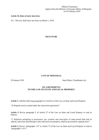 Official Translation
Approved by the Ministry of Foreign Affairs of Mongolia
on 24 February 2010
Article 36. Date of entry into force
36.1. This law shall enter into force on March 1, 2010.
SIGNATURE
LAW OF MONGOLIA
28 January 2010 State Palace, Ulaanbaatar city
ON AMENDMENTS
TO THE LAW ON STATE AND LOCAL PROPERTY
Article 1. Add the following paragraph 6 to Article 6 of the Law on State and Local Property:
“6) Property newly created under the concession agreement;”
Article 2. Revise paragraph 2 of Article 27 of the Law on State and Local Property to read as
follows:
“2. Relations pertaining to possession, use, creation and renovation of state-owned land and its
subsoil, and assets that belong to state and local own property, shall be governed by separate laws”.
Article 3. Revise “paragraphs 1-4” in Article 75 of the Law on State and Local Property to read as
“paragraphs 1-4, 6”.
 