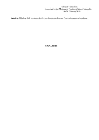 Official Translation
Approved by the Ministry of Foreign Affairs of Mongolia
on 24 February 2010
Article 4. This law shall become effective on the date the Law on Concessions enters into force.
SIGNATURE
 
