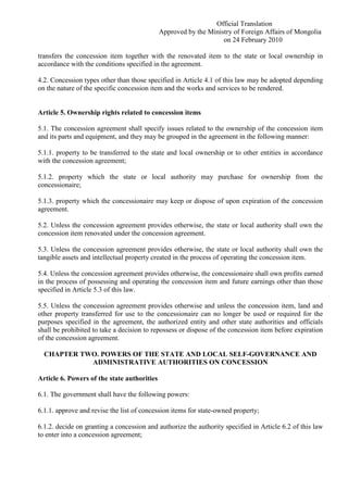 Official Translation
Approved by the Ministry of Foreign Affairs of Mongolia
on 24 February 2010
transfers the concession item together with the renovated item to the state or local ownership in
accordance with the conditions specified in the agreement.
4.2. Concession types other than those specified in Article 4.1 of this law may be adopted depending
on the nature of the specific concession item and the works and services to be rendered.
Article 5. Ownership rights related to concession items
5.1. The concession agreement shall specify issues related to the ownership of the concession item
and its parts and equipment, and they may be grouped in the agreement in the following manner:
5.1.1. property to be transferred to the state and local ownership or to other entities in accordance
with the concession agreement;
5.1.2. property which the state or local authority may purchase for ownership from the
concessionaire;
5.1.3. property which the concessionaire may keep or dispose of upon expiration of the concession
agreement.
5.2. Unless the concession agreement provides otherwise, the state or local authority shall own the
concession item renovated under the concession agreement.
5.3. Unless the concession agreement provides otherwise, the state or local authority shall own the
tangible assets and intellectual property created in the process of operating the concession item.
5.4. Unless the concession agreement provides otherwise, the concessionaire shall own profits earned
in the process of possessing and operating the concession item and future earnings other than those
specified in Article 5.3 of this law.
5.5. Unless the concession agreement provides otherwise and unless the concession item, land and
other property transferred for use to the concessionaire can no longer be used or required for the
purposes specified in the agreement, the authorized entity and other state authorities and officials
shall be prohibited to take a decision to repossess or dispose of the concession item before expiration
of the concession agreement.
CHAPTER TWO. POWERS OF THE STATE AND LOCAL SELF-GOVERNANCE AND
ADMINISTRATIVE AUTHORITIES ON CONCESSION
Article 6. Powers of the state authorities
6.1. The government shall have the following powers:
6.1.1. approve and revise the list of concession items for state-owned property;
6.1.2. decide on granting a concession and authorize the authority specified in Article 6.2 of this law
to enter into a concession agreement;
 