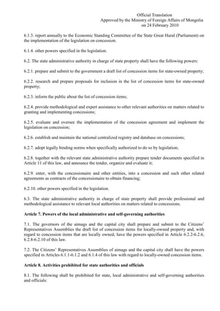 Official Translation
Approved by the Ministry of Foreign Affairs of Mongolia
on 24 February 2010
6.1.3. report annually to the Economic Standing Committee of the State Great Hural (Parliament) on
the implementation of the legislation on concession.
6.1.4. other powers specified in the legislation.
6.2. The state administrative authority in charge of state property shall have the following powers:
6.2.1. prepare and submit to the government a draft list of concession items for state-owned property;
6.2.2. research and prepare proposals for inclusion in the list of concession items for state-owned
property;
6.2.3. inform the public about the list of concession items;
6.2.4. provide methodological and expert assistance to other relevant authorities on matters related to
granting and implementing concessions;
6.2.5. evaluate and oversee the implementation of the concession agreement and implement the
legislation on concession;
6.2.6. establish and maintain the national centralized registry and database on concessions;
6.2.7. adopt legally binding norms when specifically authorized to do so by legislation;
6.2.8. together with the relevant state administrative authority prepare tender documents specified in
Article 11 of this law, and announce the tender, organize and evaluate it;
6.2.9. enter, with the concessionaire and other entities, into a concession and such other related
agreements as contracts of the concessionaire to obtain financing;
6.2.10. other powers specified in the legislation.
6.3. The state administrative authority in charge of state property shall provide professional and
methodological assistance to relevant local authorities on matters related to concessions.
Article 7. Powers of the local administrative and self-governing authorities
7.1. The governors of the aimags and the capital city shall prepare and submit to the Citizens’
Representatives Assemblies the draft list of concession items for locally-owned property and, with
regard to concession items that are locally owned, have the powers specified in Article 6.2.2-6.2.6,
6.2.8-6.2.10 of this law.
7.2. The Citizens’ Representatives Assemblies of aimags and the capital city shall have the powers
specified in Articles 6.1.1-6.1.2 and 6.1.4 of this law with regard to locally-owned concession items.
Article 8. Activities prohibited for state authorities and officials
8.1. The following shall be prohibited for state, local administrative and self-governing authorities
and officials:
 