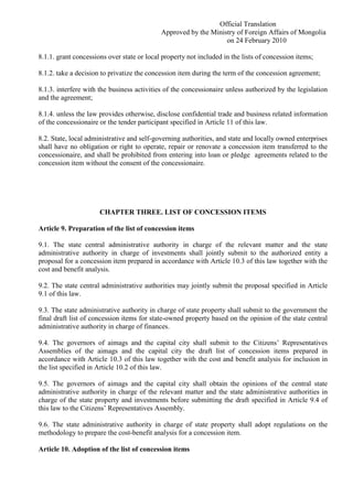 Official Translation
Approved by the Ministry of Foreign Affairs of Mongolia
on 24 February 2010
8.1.1. grant concessions over state or local property not included in the lists of concession items;
8.1.2. take a decision to privatize the concession item during the term of the concession agreement;
8.1.3. interfere with the business activities of the concessionaire unless authorized by the legislation
and the agreement;
8.1.4. unless the law provides otherwise, disclose confidential trade and business related information
of the concessionaire or the tender participant specified in Article 11 of this law.
8.2. State, local administrative and self-governing authorities, and state and locally owned enterprises
shall have no obligation or right to operate, repair or renovate a concession item transferred to the
concessionaire, and shall be prohibited from entering into loan or pledge agreements related to the
concession item without the consent of the concessionaire.
CHAPTER THREE. LIST OF CONCESSION ITEMS
Article 9. Preparation of the list of concession items
9.1. The state central administrative authority in charge of the relevant matter and the state
administrative authority in charge of investments shall jointly submit to the authorized entity a
proposal for a concession item prepared in accordance with Article 10.3 of this law together with the
cost and benefit analysis.
9.2. The state central administrative authorities may jointly submit the proposal specified in Article
9.1 of this law.
9.3. The state administrative authority in charge of state property shall submit to the government the
final draft list of concession items for state-owned property based on the opinion of the state central
administrative authority in charge of finances.
9.4. The governors of aimags and the capital city shall submit to the Citizens’ Representatives
Assemblies of the aimags and the capital city the draft list of concession items prepared in
accordance with Article 10.3 of this law together with the cost and benefit analysis for inclusion in
the list specified in Article 10.2 of this law.
9.5. The governors of aimags and the capital city shall obtain the opinions of the central state
administrative authority in charge of the relevant matter and the state administrative authorities in
charge of the state property and investments before submitting the draft specified in Article 9.4 of
this law to the Citizens’ Representatives Assembly.
9.6. The state administrative authority in charge of state property shall adopt regulations on the
methodology to prepare the cost-benefit analysis for a concession item.
Article 10. Adoption of the list of concession items
 
