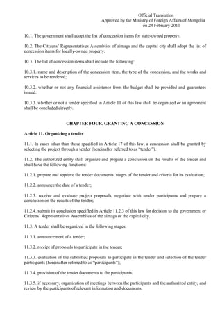 Official Translation
Approved by the Ministry of Foreign Affairs of Mongolia
on 24 February 2010
10.1. The government shall adopt the list of concession items for state-owned property.
10.2. The Citizens’ Representatives Assemblies of aimags and the capital city shall adopt the list of
concession items for locally-owned property.
10.3. The list of concession items shall include the following:
10.3.1. name and description of the concession item, the type of the concession, and the works and
services to be rendered;
10.3.2. whether or not any financial assistance from the budget shall be provided and guarantees
issued;
10.3.3. whether or not a tender specified in Article 11 of this law shall be organized or an agreement
shall be concluded directly.
CHAPTER FOUR. GRANTING A CONCESSION
Article 11. Organizing a tender
11.1. In cases other than those specified in Article 17 of this law, a concession shall be granted by
selecting the project through a tender (hereinafter referred to as “tender”).
11.2. The authorized entity shall organize and prepare a conclusion on the results of the tender and
shall have the following functions:
11.2.1. prepare and approve the tender documents, stages of the tender and criteria for its evaluation;
11.2.2. announce the date of a tender;
11.2.3. receive and evaluate project proposals, negotiate with tender participants and prepare a
conclusion on the results of the tender;
11.2.4. submit its conclusion specified in Article 11.2.3 of this law for decision to the government or
Citizens’ Representatives Assemblies of the aimags or the capital city.
11.3. A tender shall be organized in the following stages:
11.3.1. announcement of a tender;
11.3.2. receipt of proposals to participate in the tender;
11.3.3. evaluation of the submitted proposals to participate in the tender and selection of the tender
participants (hereinafter referred to as “participants”);
11.3.4. provision of the tender documents to the participants;
11.3.5. if necessary, organization of meetings between the participants and the authorized entity, and
review by the participants of relevant information and documents;
 