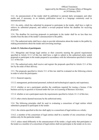 Official Translation
Approved by the Ministry of Foreign Affairs of Mongolia
on 24 February 2010
12.2. An announcement of the tender shall be published in national daily newspapers and other
media and, if necessary, in an industry publication issued in a language commonly used in
international trade.
12.3. An entity, which has submitted its proposal to participate in the tender, shall have a right to
retrieve its submitted proposal, and submit a revised proposal before the deadline for receiving
proposals.
12.4. The deadline for receiving proposals to participate in the tender shall be no less than two
months from the date of the tender’s announcement to the public.
12.5. The authorized entity shall have a duty to provide information about the tender to the public by
making presentations about the tender and convening meetings.
Article 13. Selection of participants
13.1. Mongolian and foreign legal entities or their consortia meeting the general requirements
specified in Article 12.1.3 of this law shall have a right to submit to the authorized entity sealed
proposals to participate in the tender prepared in accordance with the information specified in Article
12.1 of this law.
13.2. The authorized entity shall receive and register the proposals specified in Article 13.1 of this
law by the order of their delivery.
13.3. The proposals specified in Article 13.1 of this law shall be evaluated on the following criteria
in order to select the participants:
13.3.1. financial capacity;
13.3.2. management, professional personnel, technical and technological capacity and experience;
13.3.3. whether or not a participant satisfies the conditions required for issuing a license, if the
business activity in question is licensed under the Law on Licensing of Business Activities;
13.3.4. whether or not a participant meets the requirements specified in Article 12.1.3 of this law;
13.3.5. other criteria deemed necessary by the authorized entity.
13.4. The following principles shall be used in evaluating a consortium of legal entities which
submitted a proposal to participate in the tender:
13.4.1. the criteria specified in this law shall apply to a consortium of legal entities as a whole;
13.4.2. a member of the consortium of legal entities shall be a member of one consortium of legal
entities only for the particular tender;
13.4.3. unless stated differently in the announcement of the tender, a legal entity that participates in
the tender as a member of a consortium of legal entities shall not participate in the tender on its own.
 