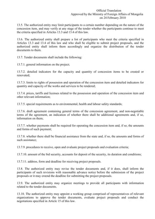 Official Translation
Approved by the Ministry of Foreign Affairs of Mongolia
on 24 February 2010
13.5. The authorized entity may limit participants to a certain number depending on the nature of the
concession item, and may verify at any stage of the tender whether the participants continue to meet
the criteria specified in Articles 13.3 and 13.4 of this law.
13.6. The authorized entity shall prepare a list of participants who meet the criteria specified in
Articles 13.3 and 13.4 of this law and who shall be eligible to submit project proposals, and the
authorized entity shall inform them accordingly and organize the distribution of the tender
documents to them.
13.7. Tender documents shall include the following:
13.7.1. general information on the project;
13.7.2. detailed indicators for the capacity and quantity of concession items to be created or
renovated;
13.7.3. limits to rights of possession and operation of the concession item and detailed indicators for
quantity and capacity of the works and services to be rendered;
13.7.4. prices, tariffs and licenses related to the possession and operation of the concession item and
other relevant information;
13.7.5. special requirements as to environmental, health and labour safety standards;
13.7.6. draft agreement containing general terms of the concession agreement, and non-negotiable
terms of the agreement, an indication of whether there shall be additional agreements and, if so,
information on them;
13.7.7. whether payments shall be required for operating the concession item and, if so, the amounts
and forms of such payment;
13.7.8. whether there shall be financial assistance from the state and, if so, the amounts and forms of
such assistance;
13.7.9. procedures to receive, open and evaluate project proposals and evaluation criteria;
13.7.10. amount of the bid security, accounts for deposit of the security, its duration and conditions;
13.7.11. address, form and deadline for receiving project proposals.
13.8. The authorized entity may revise the tender documents and, if it does, shall inform the
participants of such revisions with reasonable advance notice before the submission of the project
proposals or it may extend the deadline for submitting the project proposals.
13.9. The authorized entity may organize meetings to provide all participants with information
related to the tender documents.
13.10. The authorized entity may appoint a working group comprised of representatives of relevant
organizations to approve the tender documents, evaluate project proposals and conduct the
negotiations specified in Article 15 of this law.
 