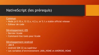 NativeScript (les prérequis)
Commun
• Node.js 0.10.x, 0.12.x, 4.2.x, or 5.1.x stable official release
• Editeur de code
Développement iOS
• Dernier Xcode
• Command-line tools pour Xcode
Développement Android
• JDK 8
• Android SDK 22 ou supérieur
• Les variables d’environnement JAVA_HOME et ANDROID_HOME
 